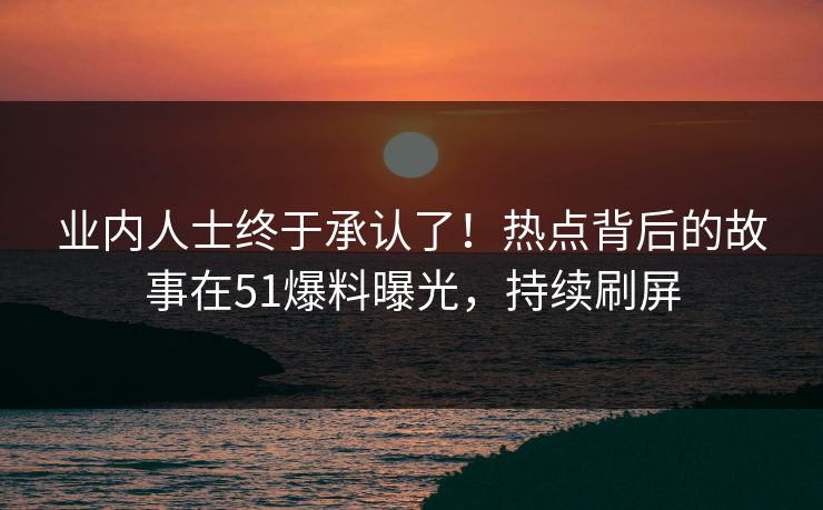 业内人士终于承认了！热点背后的故事在51爆料曝光，持续刷屏