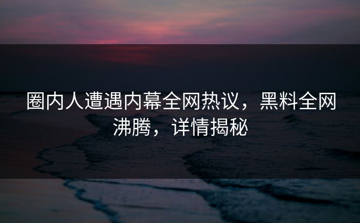 圈内人遭遇内幕全网热议，黑料全网沸腾，详情揭秘