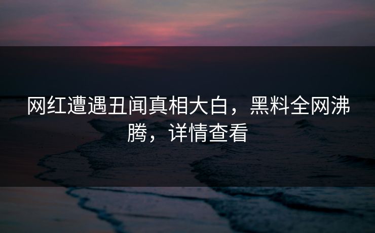 网红遭遇丑闻真相大白，黑料全网沸腾，详情查看