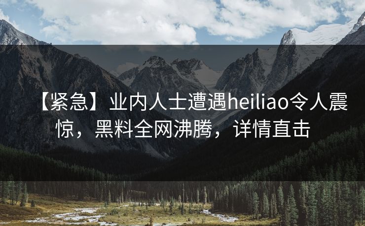 【紧急】业内人士遭遇heiliao令人震惊，黑料全网沸腾，详情直击