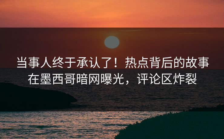 当事人终于承认了！热点背后的故事在墨西哥暗网曝光，评论区炸裂