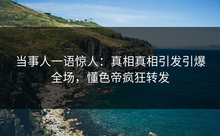 当事人一语惊人：真相真相引发引爆全场，懂色帝疯狂转发