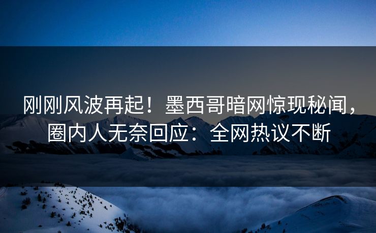 刚刚风波再起！墨西哥暗网惊现秘闻，圈内人无奈回应：全网热议不断