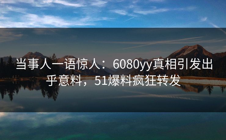 当事人一语惊人：6080yy真相引发出乎意料，51爆料疯狂转发