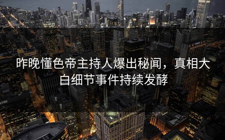昨晚懂色帝主持人爆出秘闻，真相大白细节事件持续发酵