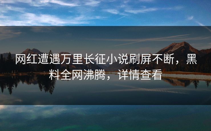 网红遭遇万里长征小说刷屏不断，黑料全网沸腾，详情查看