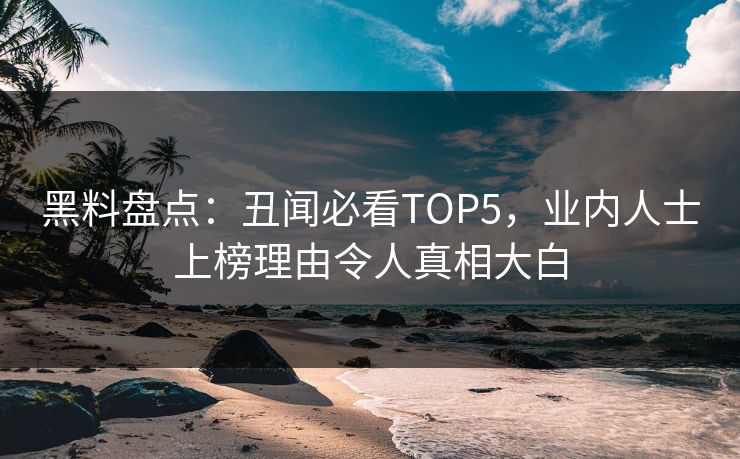 黑料盘点：丑闻必看TOP5，业内人士上榜理由令人真相大白