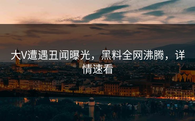 大V遭遇丑闻曝光，黑料全网沸腾，详情速看