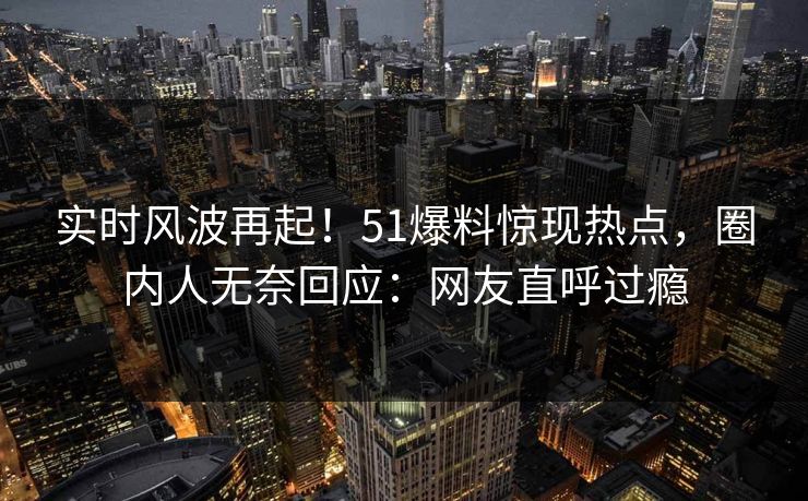 实时风波再起！51爆料惊现热点，圈内人无奈回应：网友直呼过瘾