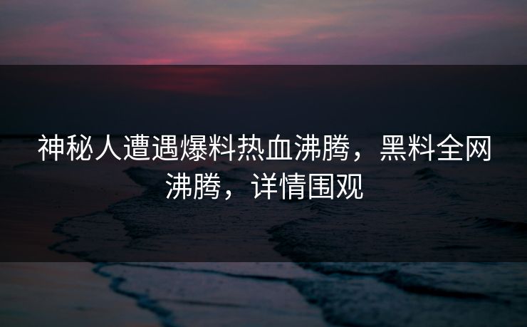 神秘人遭遇爆料热血沸腾，黑料全网沸腾，详情围观