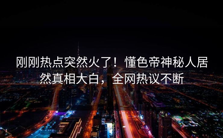 刚刚热点突然火了！懂色帝神秘人居然真相大白，全网热议不断