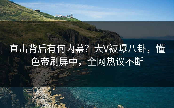 直击背后有何内幕？大V被曝八卦，懂色帝刷屏中，全网热议不断