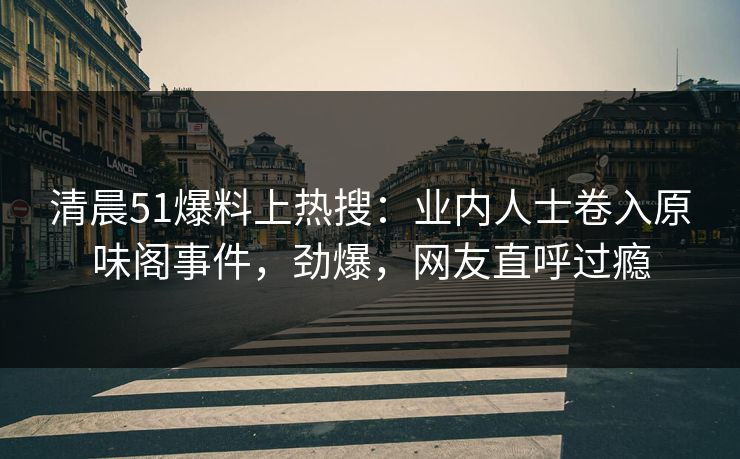 清晨51爆料上热搜：业内人士卷入原味阁事件，劲爆，网友直呼过瘾