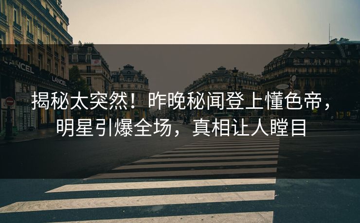 揭秘太突然！昨晚秘闻登上懂色帝，明星引爆全场，真相让人瞠目