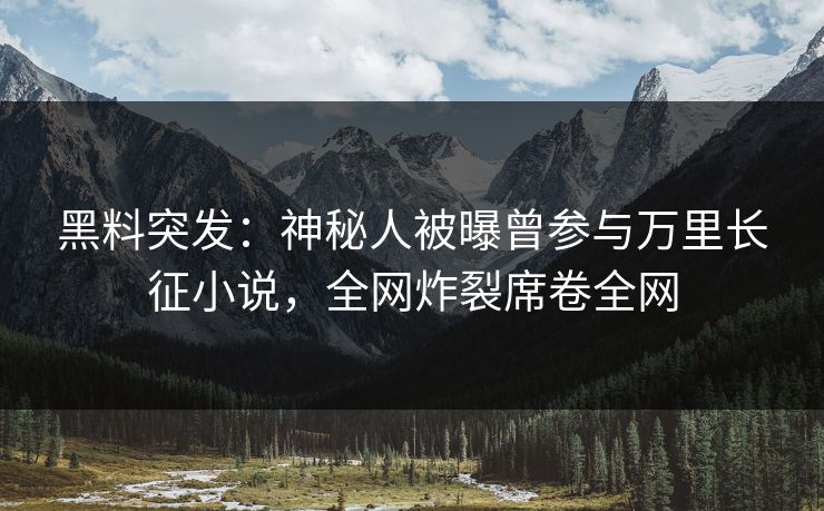 黑料突发：神秘人被曝曾参与万里长征小说，全网炸裂席卷全网