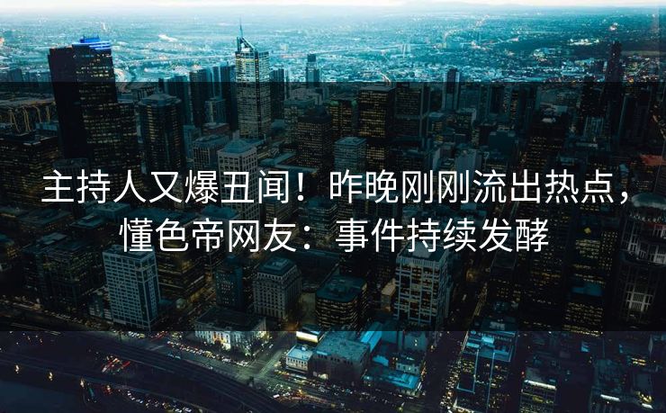 主持人又爆丑闻！昨晚刚刚流出热点，懂色帝网友：事件持续发酵