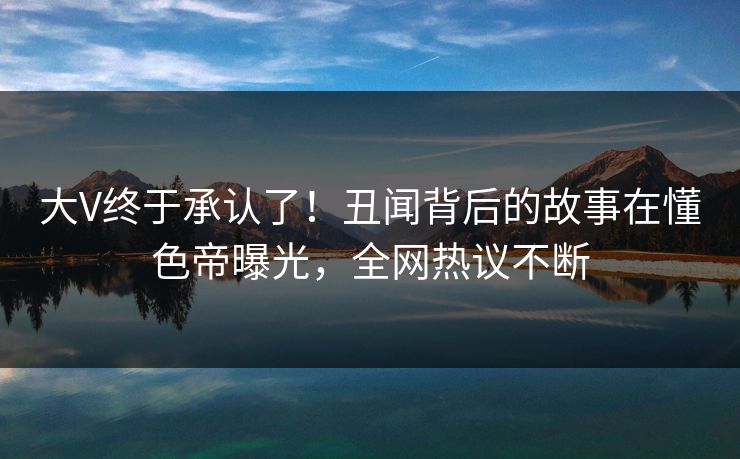 大V终于承认了！丑闻背后的故事在懂色帝曝光，全网热议不断