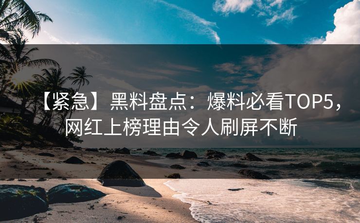 【紧急】黑料盘点：爆料必看TOP5，网红上榜理由令人刷屏不断