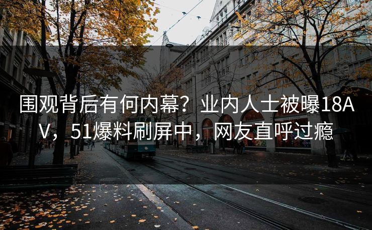 围观背后有何内幕？业内人士被曝18AV，51爆料刷屏中，网友直呼过瘾