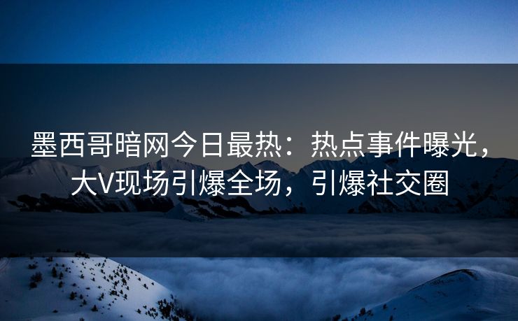 墨西哥暗网今日最热：热点事件曝光，大V现场引爆全场，引爆社交圈