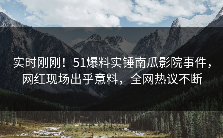 实时刚刚！51爆料实锤南瓜影院事件，网红现场出乎意料，全网热议不断