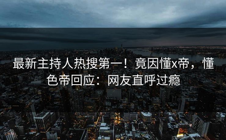 最新主持人热搜第一！竟因懂x帝，懂色帝回应：网友直呼过瘾