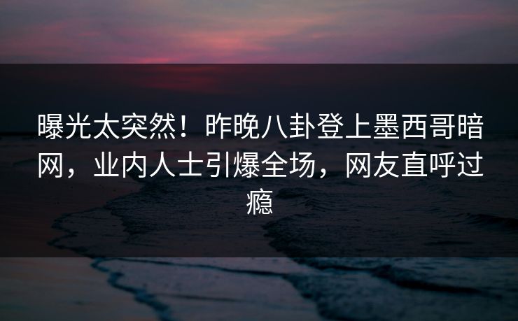 曝光太突然！昨晚八卦登上墨西哥暗网，业内人士引爆全场，网友直呼过瘾