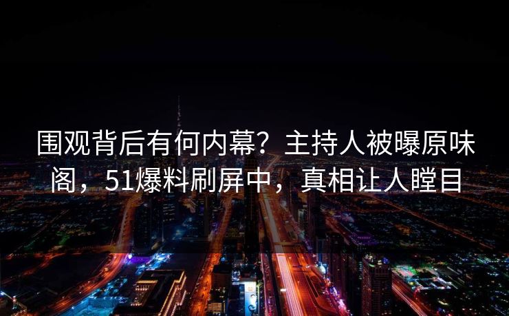 围观背后有何内幕？主持人被曝原味阁，51爆料刷屏中，真相让人瞠目