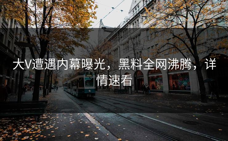 大V遭遇内幕曝光，黑料全网沸腾，详情速看