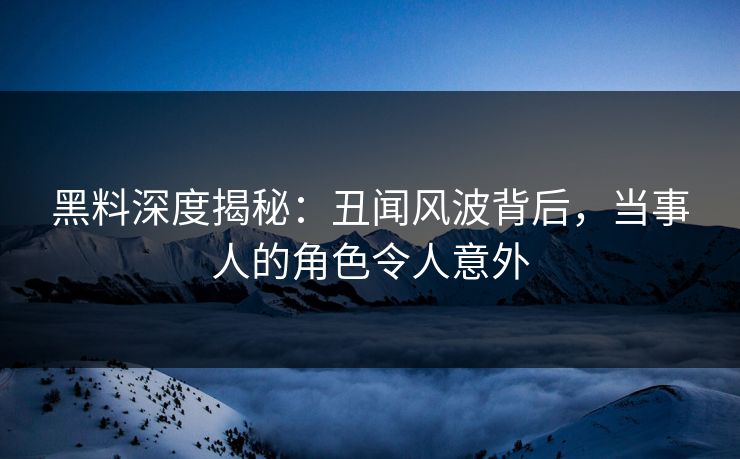 黑料深度揭秘：丑闻风波背后，当事人的角色令人意外