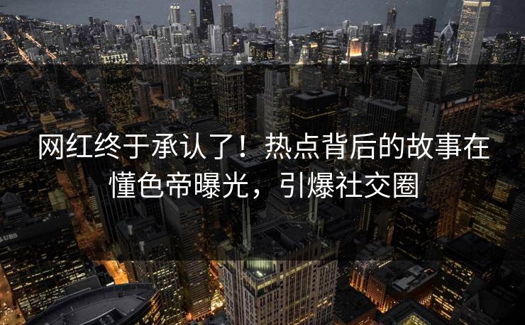 网红终于承认了！热点背后的故事在懂色帝曝光，引爆社交圈