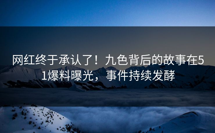 网红终于承认了！九色背后的故事在51爆料曝光，事件持续发酵