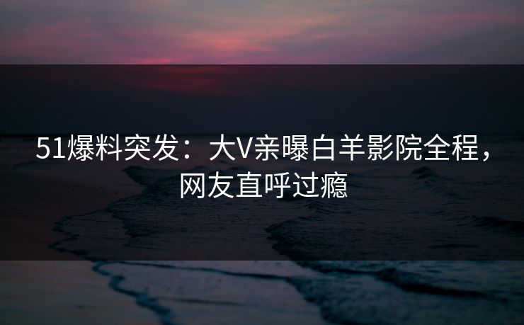 51爆料突发：大V亲曝白羊影院全程，网友直呼过瘾