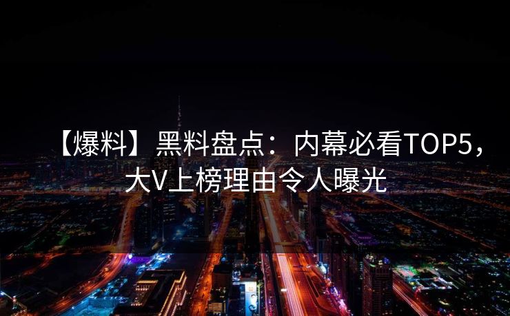 【爆料】黑料盘点：内幕必看TOP5，大V上榜理由令人曝光