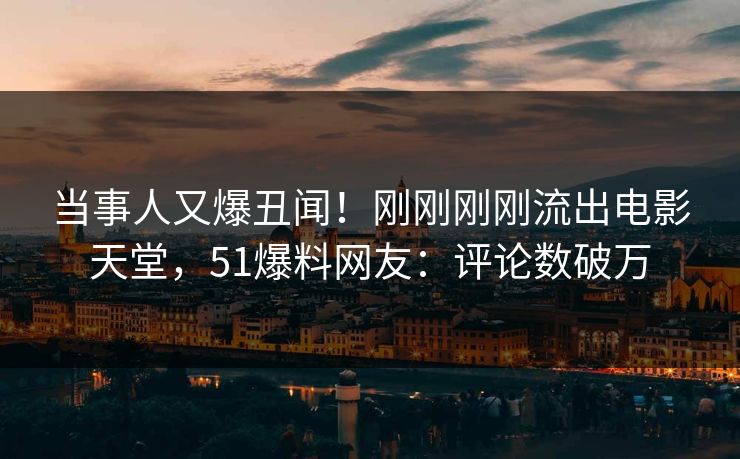 当事人又爆丑闻！刚刚刚刚流出电影天堂，51爆料网友：评论数破万