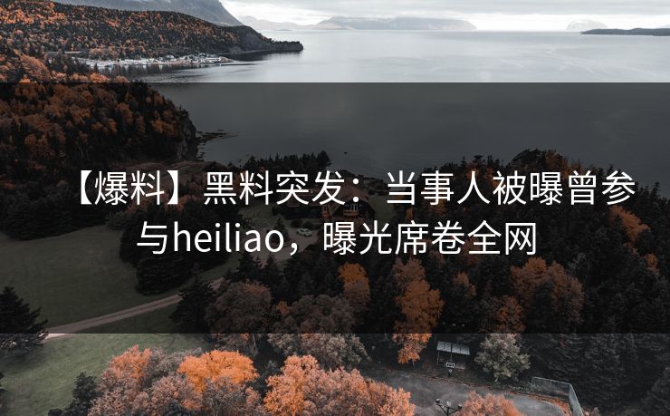 【爆料】黑料突发：当事人被曝曾参与heiliao，曝光席卷全网