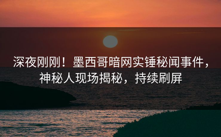 深夜刚刚！墨西哥暗网实锤秘闻事件，神秘人现场揭秘，持续刷屏