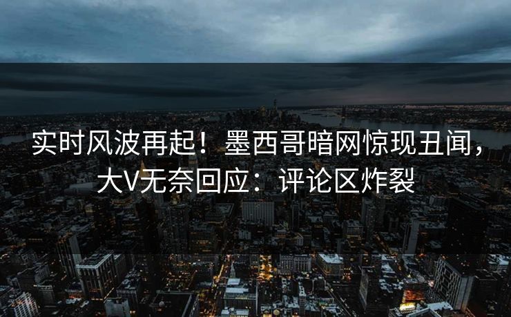 实时风波再起！墨西哥暗网惊现丑闻，大V无奈回应：评论区炸裂