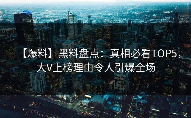 【爆料】黑料盘点：真相必看TOP5，大V上榜理由令人引爆全场
