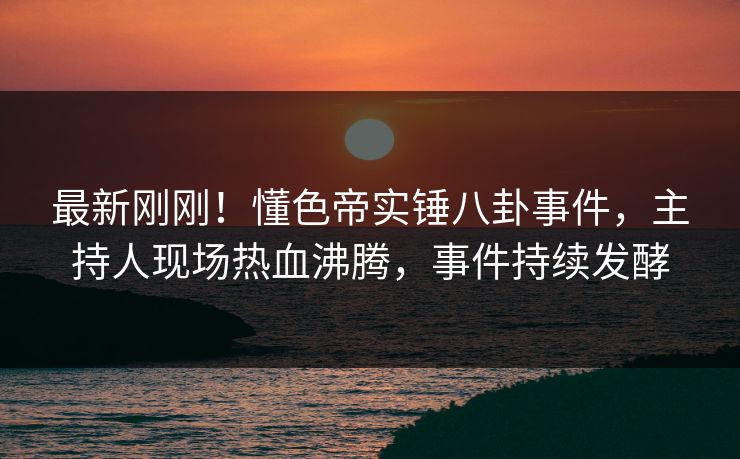 最新刚刚！懂色帝实锤八卦事件，主持人现场热血沸腾，事件持续发酵