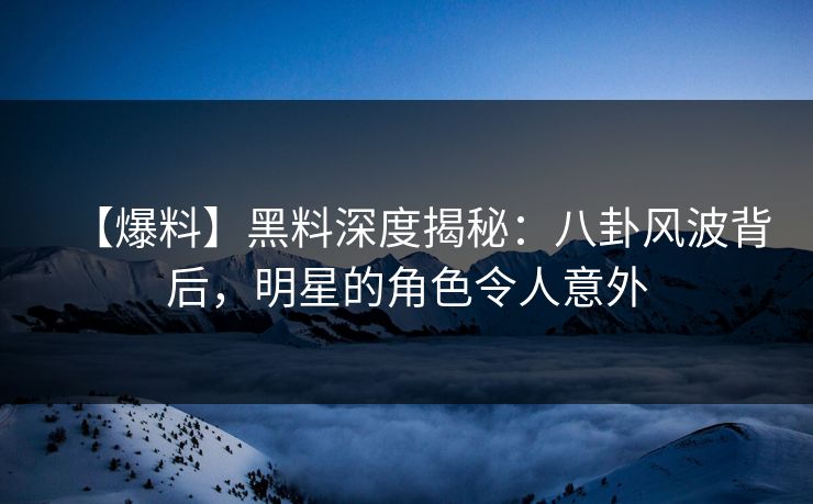 【爆料】黑料深度揭秘：八卦风波背后，明星的角色令人意外