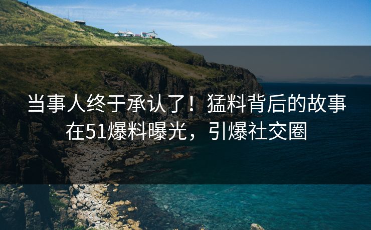 当事人终于承认了！猛料背后的故事在51爆料曝光，引爆社交圈