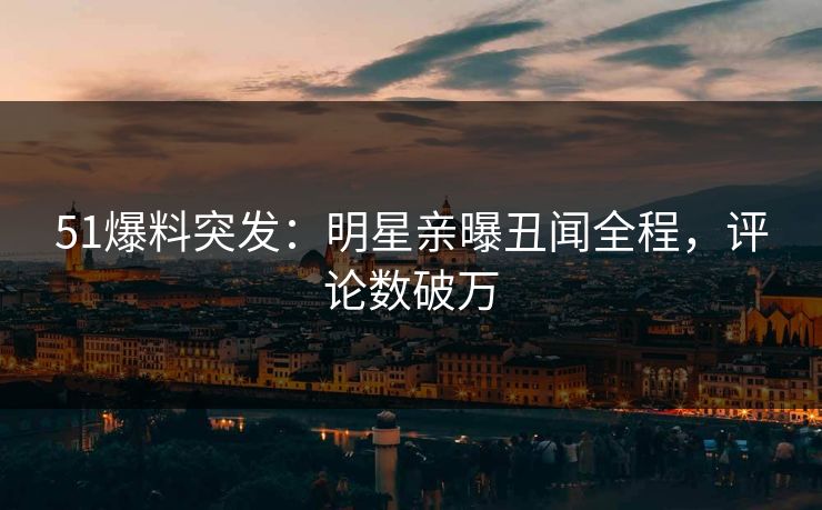 51爆料突发：明星亲曝丑闻全程，评论数破万
