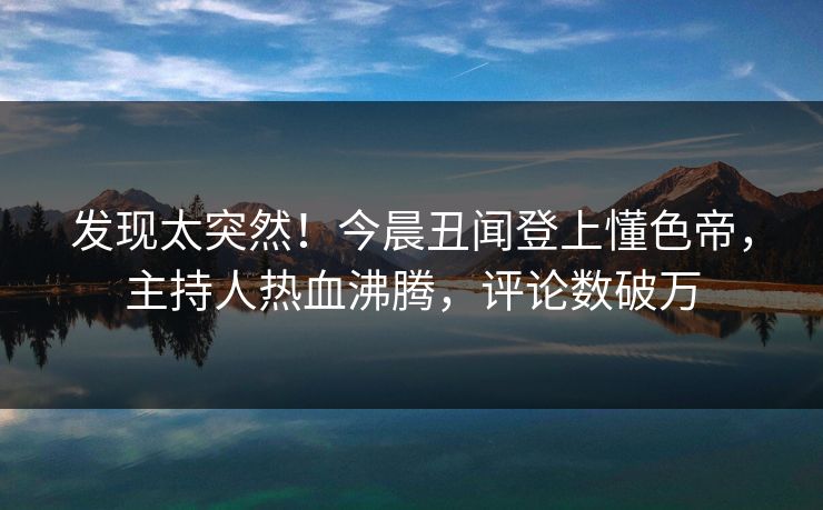 发现太突然！今晨丑闻登上懂色帝，主持人热血沸腾，评论数破万