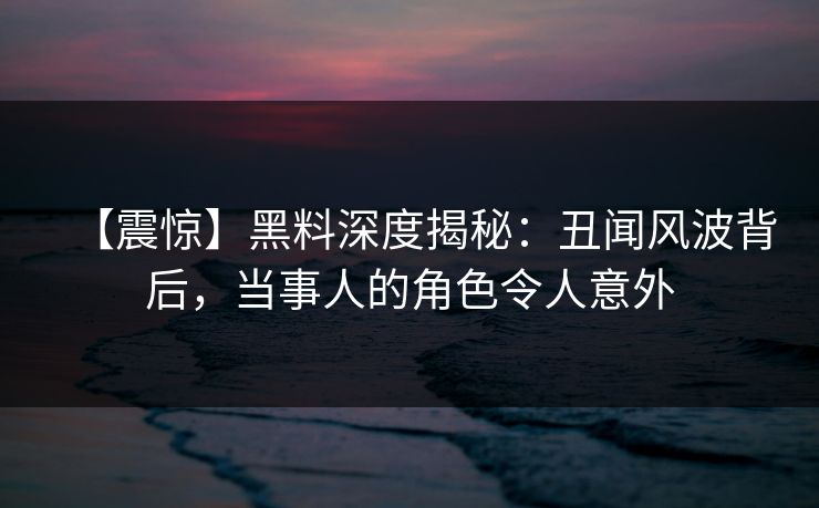 【震惊】黑料深度揭秘：丑闻风波背后，当事人的角色令人意外