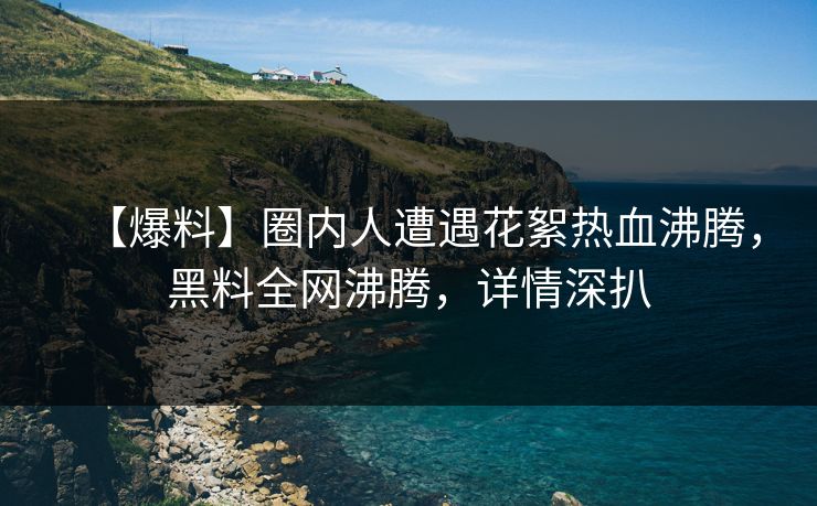 【爆料】圈内人遭遇花絮热血沸腾，黑料全网沸腾，详情深扒