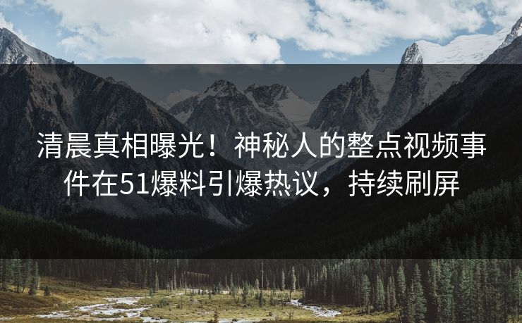 清晨真相曝光！神秘人的整点视频事件在51爆料引爆热议，持续刷屏