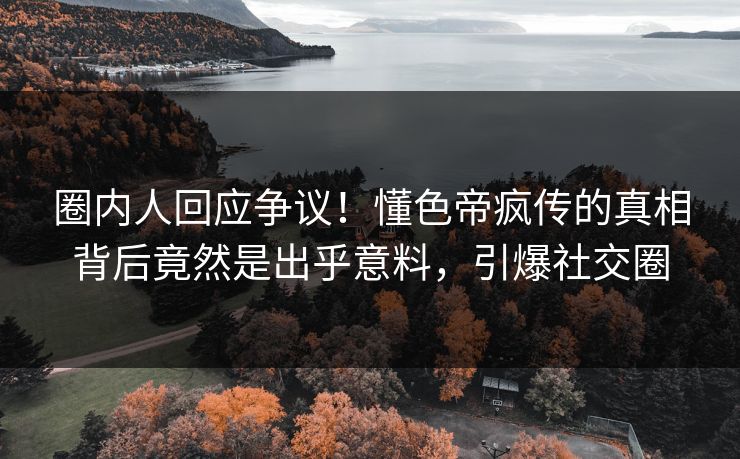 圈内人回应争议！懂色帝疯传的真相背后竟然是出乎意料，引爆社交圈