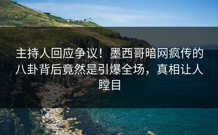 主持人回应争议！墨西哥暗网疯传的八卦背后竟然是引爆全场，真相让人瞠目