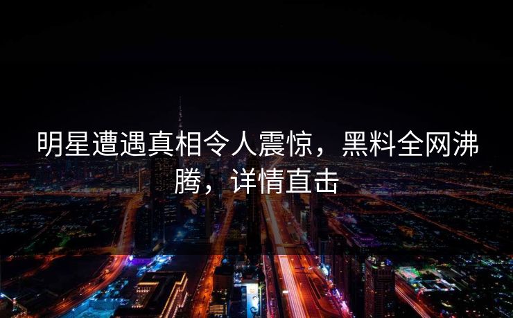 明星遭遇真相令人震惊，黑料全网沸腾，详情直击